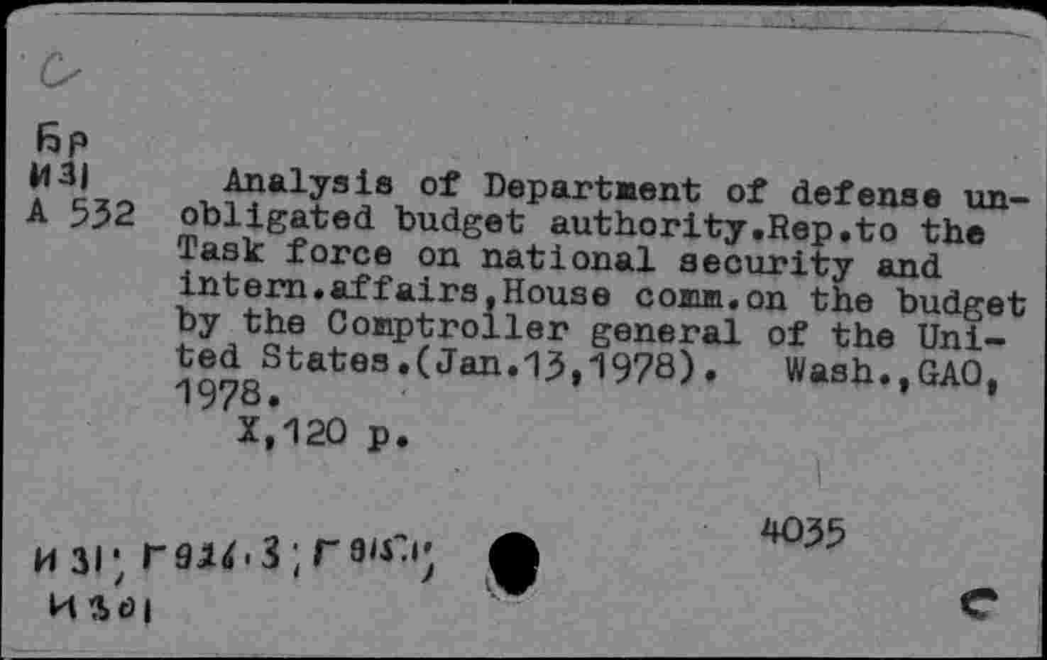 ﻿6p
of Department of defense un-A 552 obligated budget authority.Rep.to the Task force on national security and intern.affairs,House comm.on the budget Jy the Comptroller general of the United States .(«Tan. 13,1978) .	Wash.,GAO,
iy/o. •	’
X.120 p.
mi; f9ju.3;T9u>	£
H *> <9 |	V‘
035